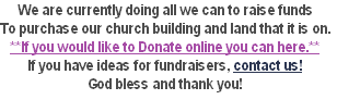 We are currently doing all we can to raise funds
To purchase our church building and land that it is on.
**If you would like to Donate online you can here.**
If you have ideas for fundraisers, contact us!
God bless and thank you! 
 